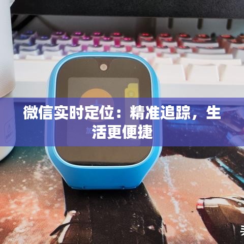 微信实时定位：精准追踪，生活更便捷