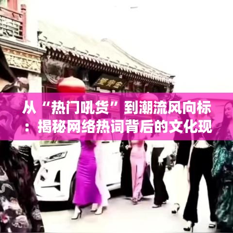 从“热门吼货”到潮流风向标：揭秘网络热词背后的文化现象