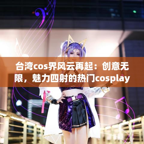 台湾cos界风云再起：创意无限，魅力四射的热门cosplay文化