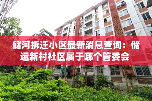 储河拆迁小区最新消息查询：储运新村社区属于哪个管委会 