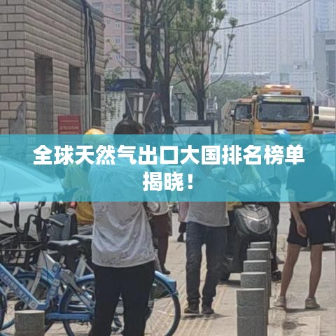 全球天然气出口大国排名榜单揭晓！
