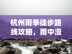 杭州雨季徒步路线攻略，雨中漫步的最佳选择