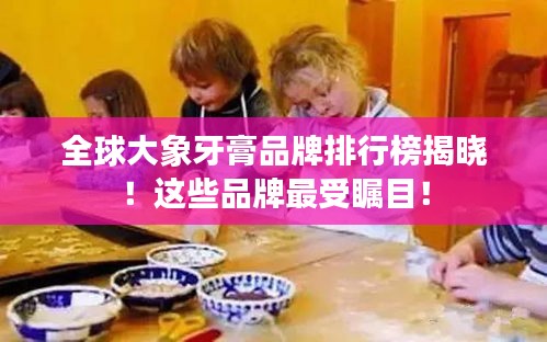 全球大象牙膏品牌排行榜揭晓！这些品牌最受瞩目！