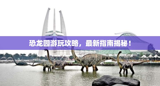 恐龙园游玩攻略，最新指南揭秘！