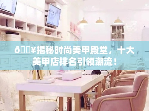 🔥揭秘时尚美甲殿堂，十大美甲店排名引领潮流！