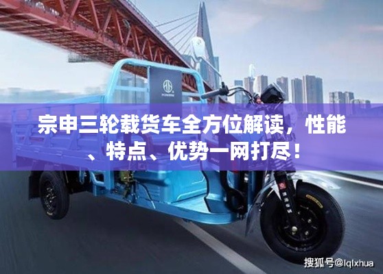 宗申三轮载货车全方位解读，性能、特点、优势一网打尽！