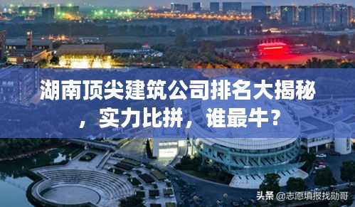 湖南顶尖建筑公司排名大揭秘，实力比拼，谁最牛？