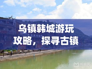 乌镇韩城游玩攻略，探寻古镇魅力，体验独特风情