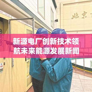 新源电厂创新技术领航未来能源发展新闻聚焦