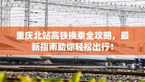 重庆北站高铁换乘全攻略，最新指南助你轻松出行！