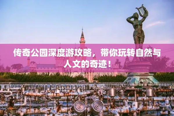 传奇公园深度游攻略，带你玩转自然与人文的奇迹！