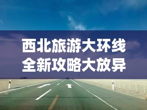西北旅游大环线全新攻略大放异彩！