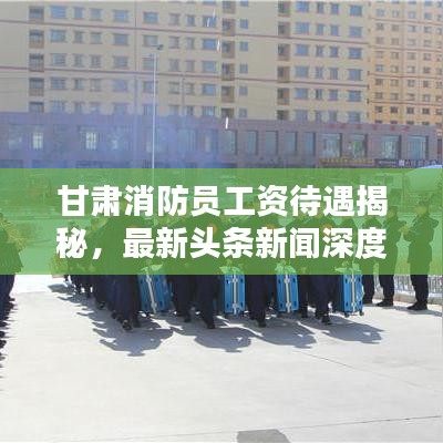甘肃消防员工资待遇揭秘，最新头条新闻深度报道
