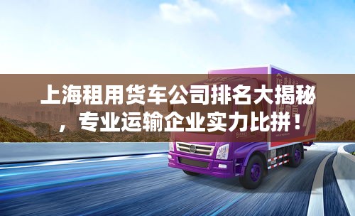 上海租用货车公司排名大揭秘，专业运输企业实力比拼！