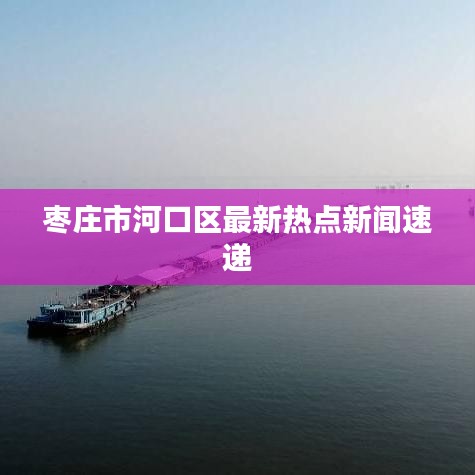 枣庄市河口区最新热点新闻速递