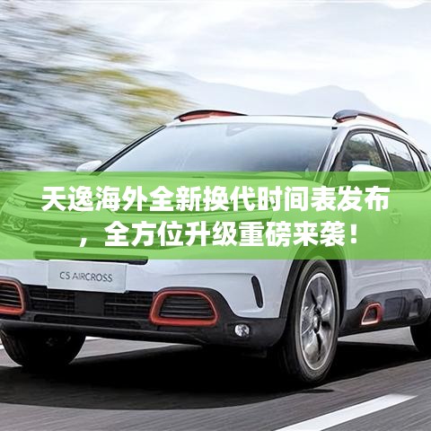 天逸海外全新换代时间表发布，全方位升级重磅来袭！