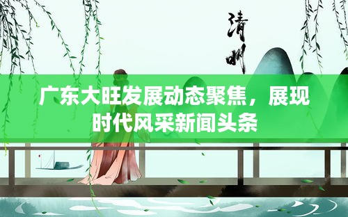 广东大旺发展动态聚焦，展现时代风采新闻头条