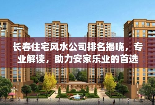 长春住宅风水公司排名揭晓，专业解读，助力安家乐业的首选顾问
