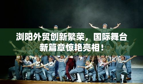 浏阳外贸创新繁荣，国际舞台新篇章惊艳亮相！