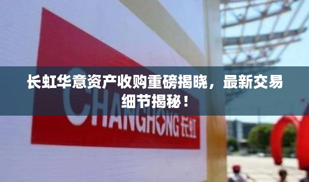 长虹华意资产收购重磅揭晓，最新交易细节揭秘！