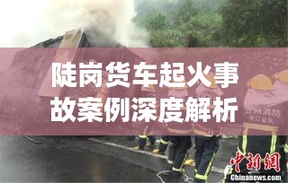 陡岗货车起火事故案例深度解析，原因、救援与防范之道