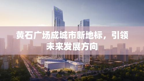 黄石广场成城市新地标，引领未来发展方向