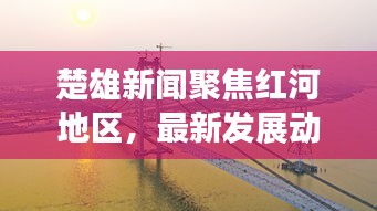 楚雄新闻聚焦红河地区，最新发展动态与热点热议
