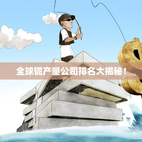 全球铌产量公司排名大揭秘！