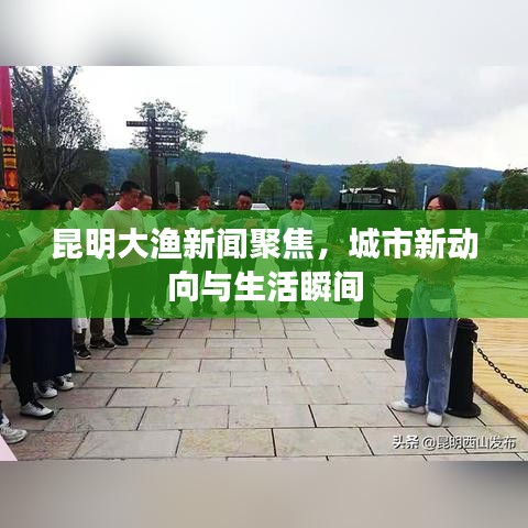 昆明大渔新闻聚焦，城市新动向与生活瞬间