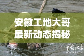 安徽工地大哥最新动态揭秘，不为人知的消息！