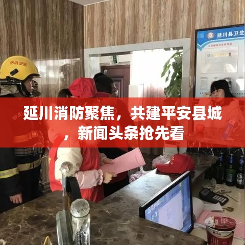 延川消防聚焦，共建平安县城，新闻头条抢先看